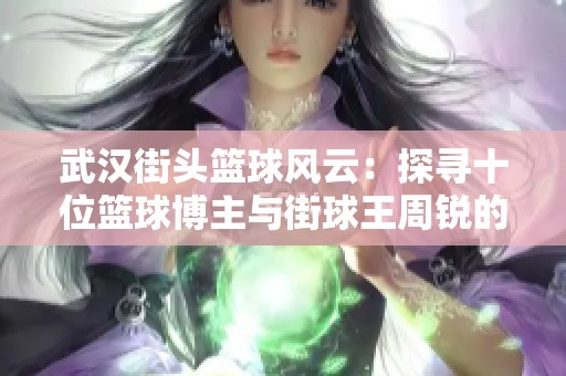 武汉街头篮球风云：探寻十位篮球博主与街球王周锐的传奇故事