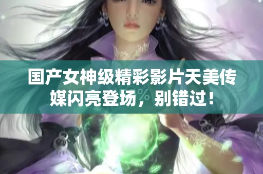 国产女神级精彩影片天美传媒闪亮登场，别错过！