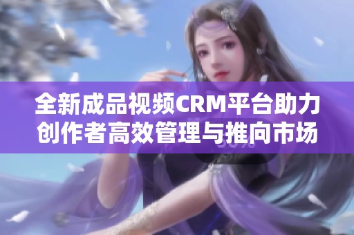 全新成品视频CRM平台助力创作者高效管理与推向市场