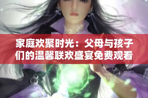 家庭欢聚时光：父母与孩子们的温馨联欢盛宴免费观看