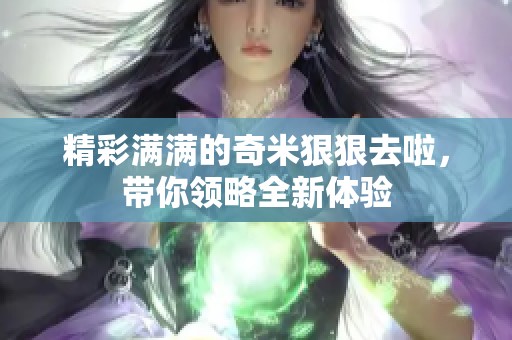 精彩满满的奇米狠狠去啦，带你领略全新体验