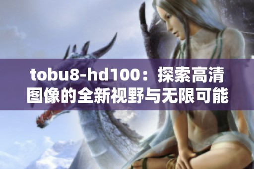 tobu8-hd100：探索高清图像的全新视野与无限可能