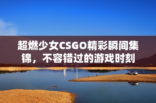 超燃少女CSGO精彩瞬间集锦，不容错过的游戏时刻