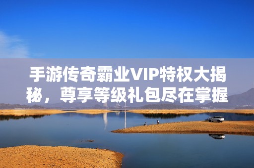 手游传奇霸业VIP特权大揭秘，尊享等级礼包尽在掌握