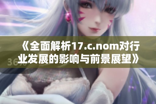 《全面解析17.c.nom对行业发展的影响与前景展望》