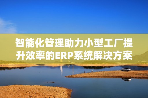 智能化管理助力小型工厂提升效率的ERP系统解决方案