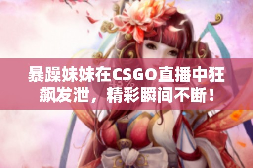 暴躁妹妹在CSGO直播中狂飙发泄，精彩瞬间不断！