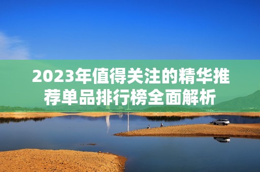 2023年值得关注的精华推荐单品排行榜全面解析