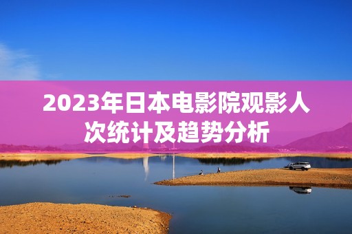 2023年日本电影院观影人次统计及趋势分析