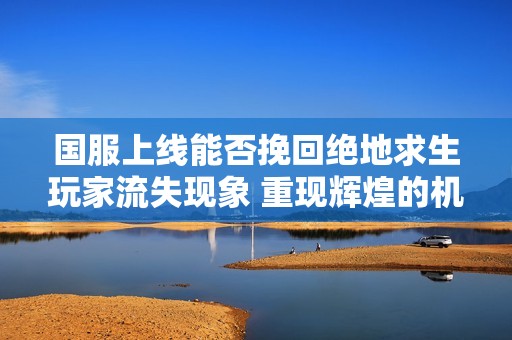 国服上线能否挽回绝地求生玩家流失现象 重现辉煌的机会有多大