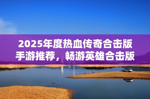 2025年度热血传奇合击版手游推荐，畅游英雄合击版本的精彩冒险之旅