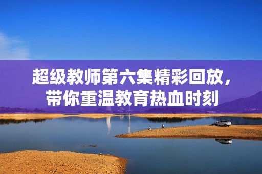 超级教师第六集精彩回放，带你重温教育热血时刻