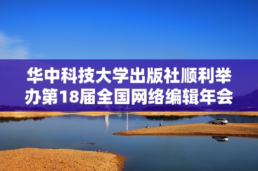 华中科技大学出版社顺利举办第18届全国网络编辑年会，促进行业交流与创新发展