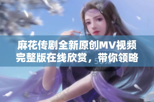 麻花传剧全新原创MV视频完整版在线欣赏，带你领略精彩内容