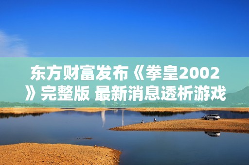 东方财富发布《拳皇2002》完整版 最新消息透析游戏经典魅力与发展历程