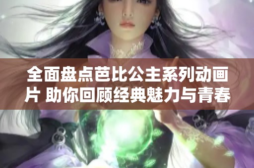 全面盘点芭比公主系列动画片 助你回顾经典魅力与青春回忆