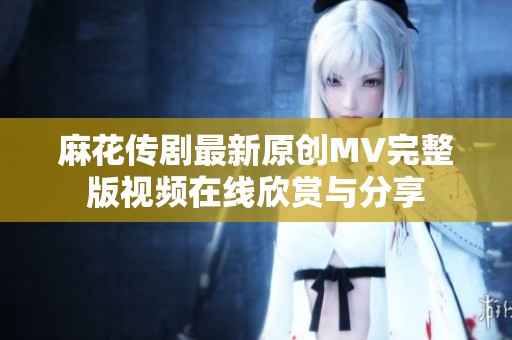 麻花传剧最新原创MV完整版视频在线欣赏与分享