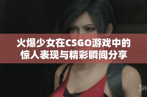 火爆少女在CSGO游戏中的惊人表现与精彩瞬间分享