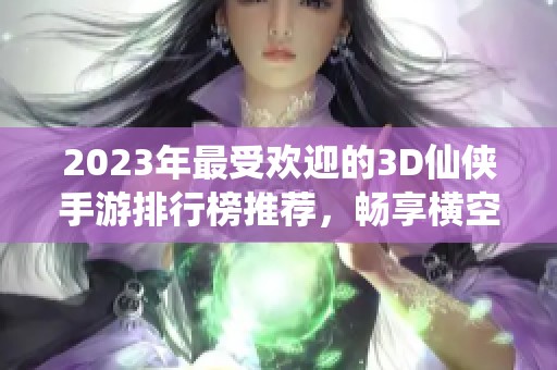 2023年最受欢迎的3D仙侠手游排行榜推荐，畅享横空出世的仙侠世界。