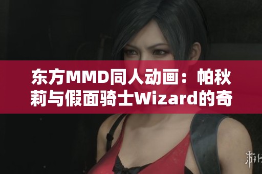 东方MMD同人动画：帕秋莉与假面骑士Wizard的奇幻交汇与精彩重制