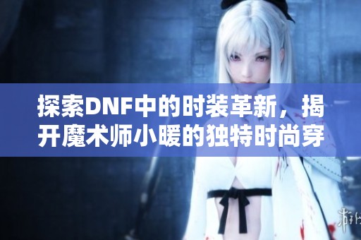 探索DNF中的时装革新，揭开魔术师小暖的独特时尚穿搭之道