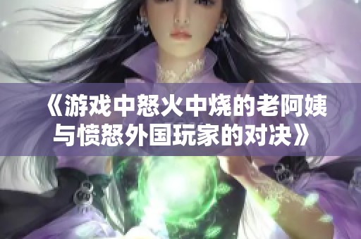 《游戏中怒火中烧的老阿姨与愤怒外国玩家的对决》