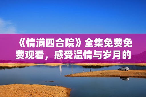 《情满四合院》全集免费免费观看，感受温情与岁月的交织