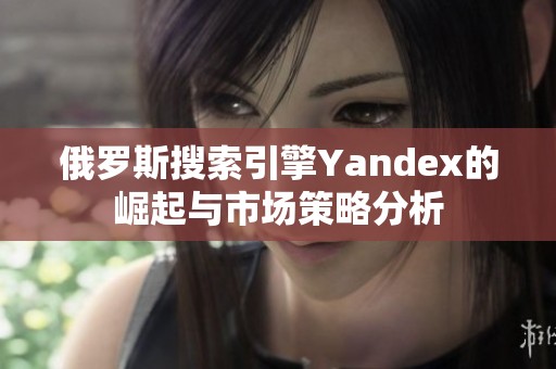 俄罗斯搜索引擎Yandex的崛起与市场策略分析