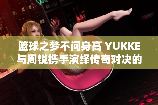 篮球之梦不问身高 YUKKE与周锐携手演绎传奇对决的精彩瞬间