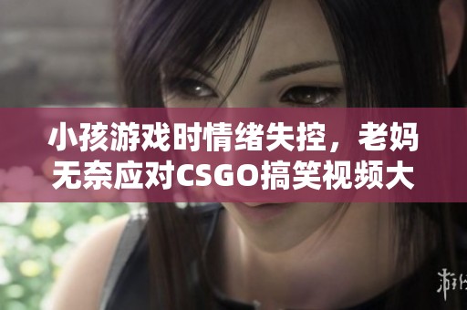 小孩游戏时情绪失控，老妈无奈应对CSGO搞笑视频大揭秘