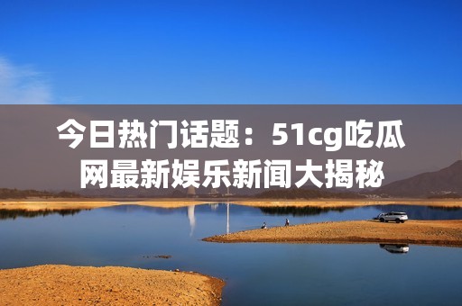 今日热门话题：51cg吃瓜网最新娱乐新闻大揭秘