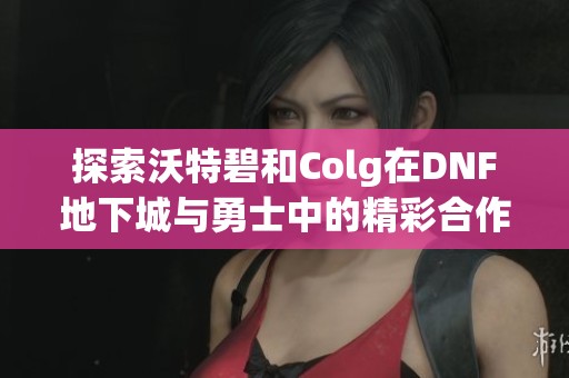 探索沃特碧和Colg在DNF地下城与勇士中的精彩合作与玩家体验分享