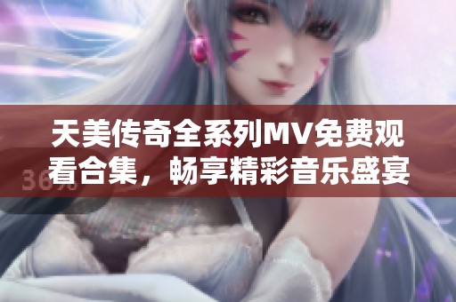 天美传奇全系列MV免费观看合集，畅享精彩音乐盛宴