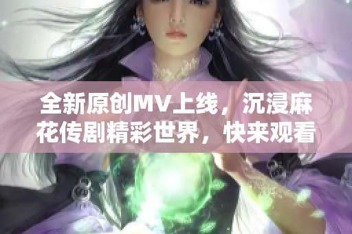 全新原创MV上线，沉浸麻花传剧精彩世界，快来观看！