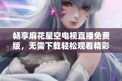 畅享麻花星空电视直播免费版，无需下载轻松观看精彩节目