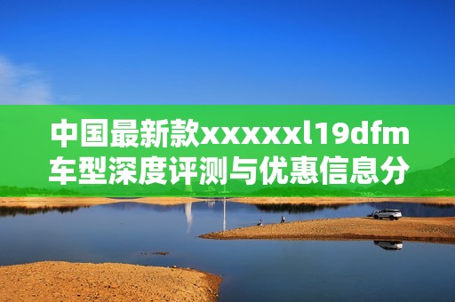 中国最新款xxxxxl19dfm车型深度评测与优惠信息分享