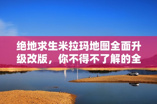 绝地求生米拉玛地图全面升级改版，你不得不了解的全新变化与玩法解析