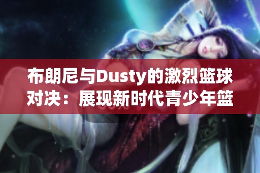 布朗尼与Dusty的激烈篮球对决：展现新时代青少年篮球的无限可能与激情对抗