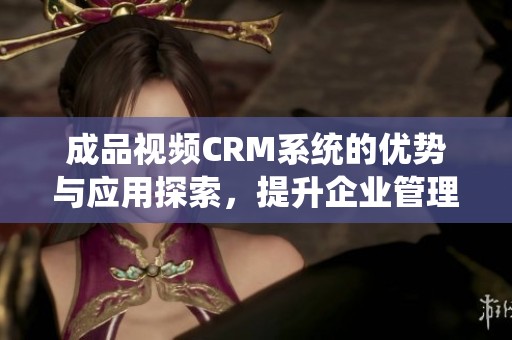 成品视频CRM系统的优势与应用探索，提升企业管理效率