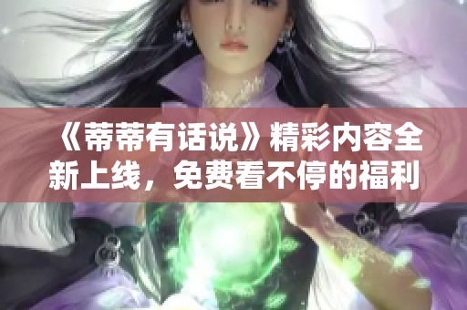 《蒂蒂有话说》精彩内容全新上线，免费看不停的福利来袭