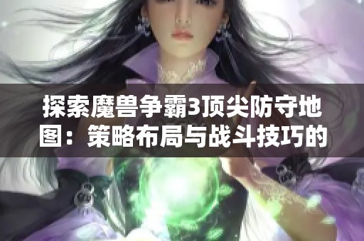 探索魔兽争霸3顶尖防守地图：策略布局与战斗技巧的巧妙融合之道