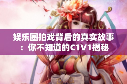 娱乐圈拍戏背后的真实故事：你不知道的C1V1揭秘