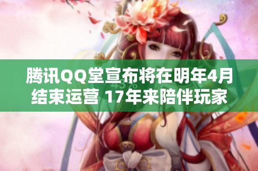 腾讯QQ堂宣布将在明年4月结束运营 17年来陪伴玩家的经典游戏即将落幕