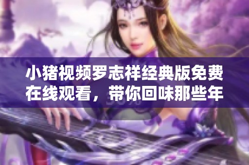 小猪视频罗志祥经典版免费在线观看，带你回味那些年的精彩瞬间