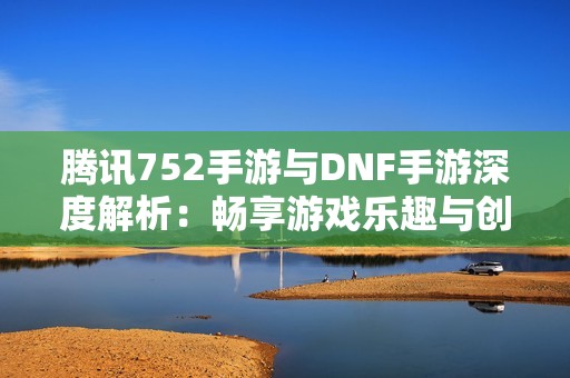 腾讯752手游与DNF手游深度解析：畅享游戏乐趣与创新体验的完美结合