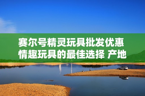 赛尔号精灵玩具批发优惠 情趣玩具的最佳选择 产地与质量保障介绍