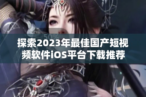 探索2023年最佳国产短视频软件iOS平台下载推荐