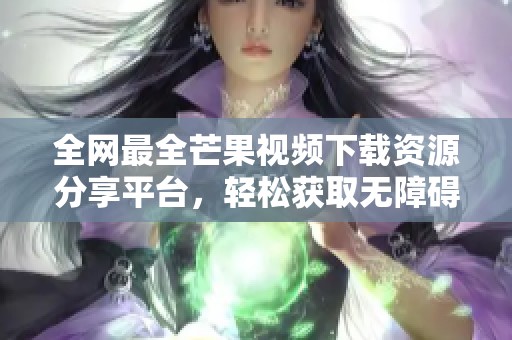 全网最全芒果视频下载资源分享平台，轻松获取无障碍视频体验