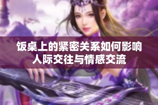 饭桌上的紧密关系如何影响人际交往与情感交流