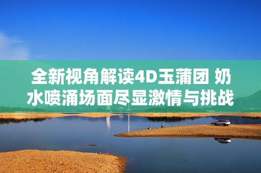 全新视角解读4D玉蒲团 奶水喷涌场面尽显激情与挑战